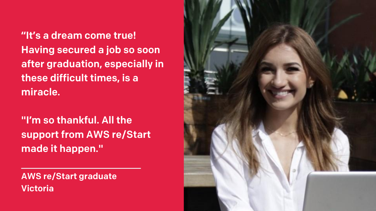 Image of Victoria with the follow text to the left of her image“It`s a dream come true! Having secured a job so soon after graduation, especially in these difficult times, is a miracle. I`m so thankful. All the support from AWS re/Start made it happen.”