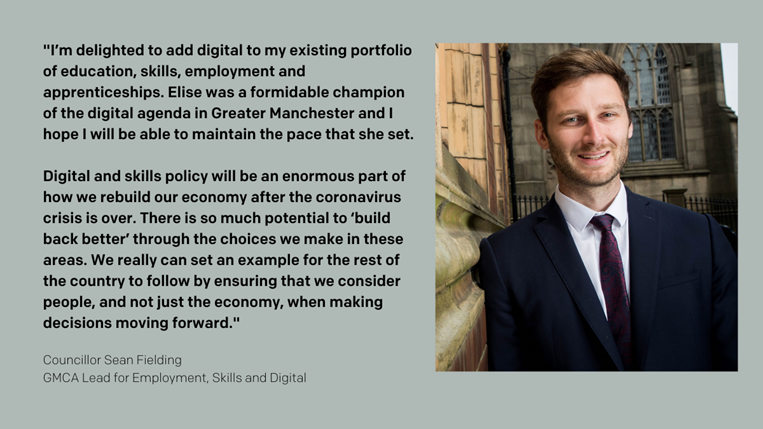 "I’m delighted to add digital to my existing portfolio of education, skills, employment and apprenticeships. Elise was a formidable champion of the digital agenda in Greater Manchester and I hope I will be able to maintain the pace that she set.  Digital and skills policy will be an enormous part of how we rebuild our economy after the coronavirus crisis is over. There is so much potential to ‘build back better’ through the choices we make in these areas. We really can set an example for the rest of the country to follow by ensuring that we consider people, and not just the economy, when making decisions moving forward." Cllr Sean Fielding