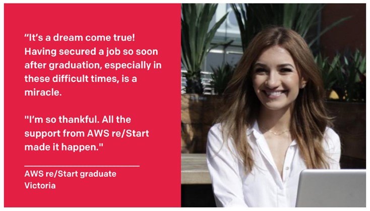 On landing her dream job, Victoria said: “It’s a dream come true! Having secured a job so soon after graduation, especially in these difficult times, is a miracle. I’m so thankful. All the support from AWS re/Start made it happen!”