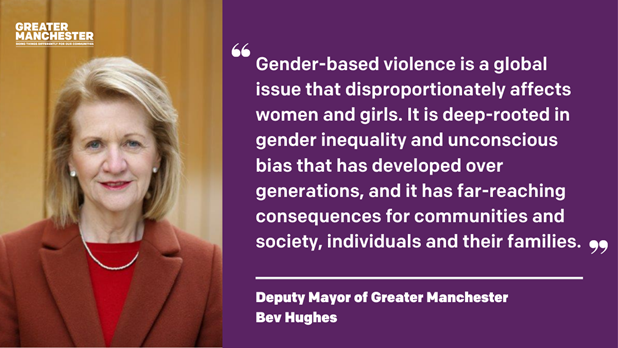 Deputy Mayor of Greater Manchester Bev Hughes said: "Gender-based violence is a global issue that disproportionately affects women and girls. It is deep-rooted in gender inequality and unconscious bias that has developed over generations, and it has far-reaching consequences for communities and society, individuals and their families."