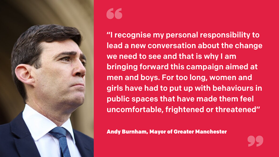A profile of the Mayor, Andy Burnham, alongside a quote in white letters on a red background. The quote says: "I recognise my personal responsibility to lead a new conversation about the change we need to see and that is why I am bringing forward this campaign aimed at men and boys. For too long, women and girls have had to put up with behaviours in public spaces that have made them feel uncomfortable, frightened or threatened."