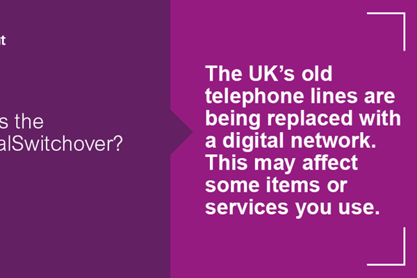 A bold purple background with white bold text  across the centre reading what is the #DigitalSwitchover? The UK’s old telephone  lines are being replaced with a digital network.  This may affect some items or services you use. A white LGA logo is in the top left corner